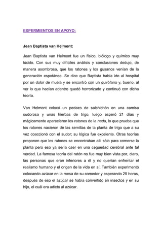 EXPERMIENTOS EN APOYO:

Jean Baptista van Helmont:
Jean Baptista van Helmont fue un físico, biólogo y químico muy
lúcido. Con sus muy difíciles análisis y conclusiones dedujo, de
manera asombrosa, que los ratones y los gusanos venían de la
generación espotánea. Se dice que Baptista había ido al hospital
por un dolor de muela y se encontró con un quirófano y, bueno, al
ver lo que hacían adentro quedó horrorizado y continuó con dicha
teoría.
Van Helmont colocó un pedazo de salchichón en una camisa
sudorosa y unas hierbas de trigo, luego esperó 21 días y
mágicamente aparecieron los ratones de la nada, lo que prueba que
los ratones nacieron de las semillas de la planta de trigo que a su
vez coaccionó con el sudor; su lógica fue excelente. Otras teorías
proponen que los ratones se encontraban allí sólo para comerse la
planta pero eso ya sería caer en una ceguedad cerebral ante tal
verdad. La famosa teoría del ratón no fue muy bien vista por, claro,
las personas que eran inferiores a él y no querían enfrentar el
realismo humano y el origen de la vida en sí. También experimentó
colocando azúcar en la mesa de su comedor y esperando 25 horas,
después de eso el azúcar se había convertido en insectos y en su
hijo, el cuál era adicto al azúcar.

 