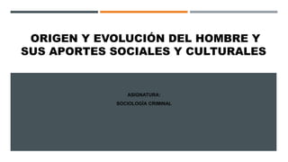 ORIGEN Y EVOLUCIÓN DEL HOMBRE Y
SUS APORTES SOCIALES Y CULTURALES
ASIGNATURA:
SOCIOLOGÍA CRIMINAL
 
