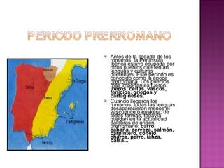 Antes de la llegada de los romanos, la Península Ibérica estuvo ocupada por otros pueblos que tenían lenguas y culturas diferentes. Este período es conocido como la  época prerromana . Los pueblos más importantes fueron:  íberos, celtas, vascos, fenicios, griegos y cartagineses . Cuando llegaron los romanos, todas las lenguas desaparecieron menos el  vascuence o euskera ; de todas formas, todavía quedan en la actualidad palabras de origen prerromano:  barro, cabaña, cerveza, salmón, carpintero, conejo, charca, perro, lanza, balsa... 