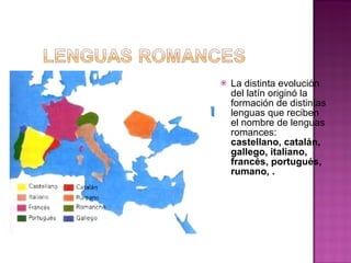 La distinta evolución del latín originó la formación de distintas lenguas que reciben el nombre de lenguas romances:  castellano, catalán, gallego, italiano, francés, portugués, rumano, . 
