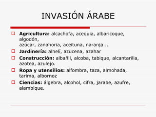Agricultura:  alcachofa, acequia, albaricoque, algodón, azúcar, zanahoria, aceituna, naranja... Jardinería:  alhelí, azucena, azahar Construcción:  albañil, alcoba, tabique, alcantarilla, azotea, azulejo. Ropa y utensilios:  alfombra, taza, almohada, tarima, albornoz Ciencias:  álgebra, alcohol, cifra, jarabe, azufre, alambique. INVASIÓN ÁRABE 