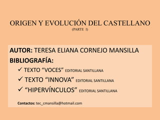 ORIGEN Y EVOLUCIÓN DEL CASTELLANO
(PARTE I)
AUTOR: TERESA ELIANA CORNEJO MANSILLA
BIBLIOGRAFÍA:
 TEXTO “VOCES” EDITORIAL SANTILLANA
 TEXTO “INNOVA” EDITORIAL SANTILLANA
 “HIPERVÍNCULOS” EDITORIAL SANTILLANA
Contactos: tec_cmansilla@hotmail.com
 