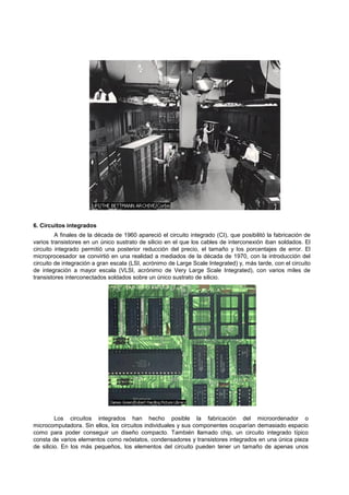 6. Circuitos integrados
A finales de la década de 1960 apareció el circuito integrado (CI), que posibilitó la fabricación de
varios transistores en un único sustrato de silicio en el que los cables de interconexión iban soldados. El
circuito integrado permitió una posterior reducción del precio, el tamaño y los porcentajes de error. El
microprocesador se convirtió en una realidad a mediados de la década de 1970, con la introducción del
circuito de integración a gran escala (LSI, acrónimo de Large Scale Integrated) y, más tarde, con el circuito
de integración a mayor escala (VLSI, acrónimo de Very Large Scale Integrated), con varios miles de
transistores interconectados soldados sobre un único sustrato de silicio.
Los circuitos integrados han hecho posible la fabricación del microordenador o
microcomputadora. Sin ellos, los circuitos individuales y sus componentes ocuparían demasiado espacio
como para poder conseguir un diseño compacto. También llamado chip, un circuito integrado típico
consta de varios elementos como reóstatos, condensadores y transistores integrados en una única pieza
de silicio. En los más pequeños, los elementos del circuito pueden tener un tamaño de apenas unos
 