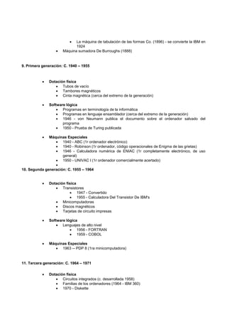  La máquina de tabulación de las formas Co. (1896) - se convierte la IBM en
1924
 Máquina sumadora De Burroughs (1888)
9. Primera generación: C. 1940 – 1955
 Dotación física
 Tubos de vacío
 Tambores magnéticos
 Cinta magnética (cerca del extremo de la generación)
 Software lógica
 Programas en terminología de la informática
 Programas en lenguaje ensamblador (cerca del extremo de la generación)
 1946 - von Neumann publica el documento sobre el ordenador salvado del
programa
 1950 - Prueba de Turing publicada
 Máquinas Especiales
 1940 - ABC (1r ordenador electrónico)
 1940 - Robinson (1r ordenador, código operacionales de Enigma de las grietas)
 1946 - Calculadora numérica de ENIAC (1r completamente electrónico, de uso
general)
 1950 - UNIVAC I (1r ordenador comercialmente acertado)

10. Segunda generación: C. 1955 – 1964
 Dotación física
 Transistores
 1947 - Convertido
 1955 - Calculadora Del Transistor De IBM's
 Minicomputadoras
 Discos magnéticos
 Tarjetas de circuito impresas
 Software lógica
 Lenguajes de alto nivel
 1956 - FORTRAN
 1959 - COBOL
 Máquinas Especiales
 1963 -- PDP 8 (1ra minicomputadora)
11. Tercera generación: C. 1964 – 1971
 Dotación física
 Circuitos integrados (c. desarrollada 1958)
 Familias de los ordenadores (1964 - IBM 360)
 1970 - Diskette
 