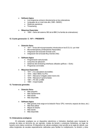  Software lógica
 Los programas entraron directamente en los ordenadores
 Lenguajes de un nivel más alto (1965 - BASIC)
 Sistemas operativos
 Timesharing
 Máquinas Especiales
 1964 -- Serie del sistema 360 de la IBM (1ra familia de ordenadores)
12. Cuarta generación: C. 1971 – PRESENTE
 Dotación física
 1971 - Viruta del microprocesador introducida en los E.E.U.U. por Intel
 Microordenadores (Ordenadores Personales)
 Integración De la Escala Grande (LSI)
 Integración De la Escala Muy Grande (Vlsi)
 Software lógica
 Programación estructurada
 Conjuntos de aplicación
 Sistemas del windowing (interfaces utilizador gráficos -- GUIs)
 Programas conviviales
 Máquinas Especiales
 1971 - (1ra calculadora de bolsillo)
 1975 -- Altaír 8800 (1ra PC)
 1977 -- Manzana I (hágala usted mismo kit)
 1978 -- Manzana II (premontada)
 1981 -- PC DE LA IBM
 1984 -- Impermeable
13. Tendencias generales
 Dotación física
 Más pequeño
 Más rápidamente
 Más barato
 Más disponible
 Software lógica
 Más grande (más exige en la dotación física: CPU, memoria, espacio de disco, etc.)
 Más fácil utilizar
 Mejore El Diseño
 Más barato
 Más disponible
14. Ordenadores analógicos
El ordenador analógico es un dispositivo electrónico o hidráulico diseñado para manipular la
entrada de datos en términos de, por ejemplo, niveles de tensión o presiones hidráulicas, en lugar de
hacerlo como datos numéricos. El dispositivo de cálculo analógico más sencillo es la regla de cálculo, que
utiliza longitudes de escalas especialmente calibradas para facilitar la multiplicación, la división y otras
 