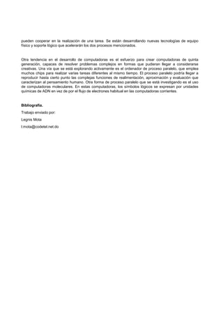 pueden cooperar en la realización de una tarea. Se están desarrollando nuevas tecnologías de equipo
físico y soporte lógico que acelerarán los dos procesos mencionados.
Otra tendencia en el desarrollo de computadoras es el esfuerzo para crear computadoras de quinta
generación, capaces de resolver problemas complejos en formas que pudieran llegar a considerarse
creativas. Una vía que se está explorando activamente es el ordenador de proceso paralelo, que emplea
muchos chips para realizar varias tareas diferentes al mismo tiempo. El proceso paralelo podría llegar a
reproducir hasta cierto punto las complejas funciones de realimentación, aproximación y evaluación que
caracterizan al pensamiento humano. Otra forma de proceso paralelo que se está investigando es el uso
de computadoras moleculares. En estas computadoras, los símbolos lógicos se expresan por unidades
químicas de ADN en vez de por el flujo de electrones habitual en las computadoras corrientes.
Bibliografía.
Trabajo enviado por:
Legnis Mota
l.mota@codetel.net.do
 