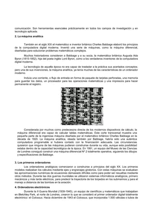 comunicación. Son herramientas esenciales prácticamente en todos los campos de investigación y en
tecnología aplicada.
2. La máquina analítica
También en el siglo XIX el matemático e inventor británico Charles Babbage elaboró los principios
de la computadora digital moderna. Inventó una serie de máquinas, como la máquina diferencial,
diseñadas para solucionar problemas matemáticos complejos.
Muchos historiadores consideran a Babbage y a su socia, la matemática británica Augusta Ada
Byron (1815-1852), hija del poeta inglés Lord Byron, como a los verdaderos inventores de la computadora
digital moderna.
La tecnología de aquella época no era capaz de trasladar a la práctica sus acertados conceptos;
pero una de sus invenciones, la máquina analítica, ya tenía muchas de las características de un ordenador
moderno.
Incluía una corriente, o flujo de entrada en forma de paquete de tarjetas perforadas, una memoria
para guardar los datos, un procesador para las operaciones matemáticas y una impresora para hacer
permanente el registro.

Considerada por muchos como predecesora directa de los modernos dispositivos de cálculo, la
máquina diferencial era capaz de calcular tablas matemáticas. Este corte transversal muestra una
pequeña parte de la ingeniosa máquina diseñada por el matemático británico Charles Babbage en la
década de 1820. La máquina analítica, ideada también por Babbage, habría sido una auténtica
computadora programable si hubiera contado con la financiación adecuada. Las circunstancias
quisieron que ninguna de las máquinas pudieran construirse durante su vida, aunque esta posibilidad
estaba dentro de la capacidad tecnológica de la época. En 1991, un equipo del Museo de las Ciencias
de Londres consiguió construir una máquina diferencial Nº 2 totalmente operativa, siguiendo los dibujos
y especificaciones de Babbage.
3. Los primeros ordenadores
Los ordenadores analógicos comenzaron a construirse a principios del siglo XX. Los primeros
modelos realizaban los cálculos mediante ejes y engranajes giratorios. Con estas máquinas se evaluaban
las aproximaciones numéricas de ecuaciones demasiado difíciles como para poder ser resueltas mediante
otros métodos. Durante las dos guerras mundiales se utilizaron sistemas informáticos analógicos, primero
mecánicos y más tarde eléctricos, para predecir la trayectoria de los torpedos en los submarinos y para el
manejo a distancia de las bombas en la aviación.
4. Ordenadores electrónicos
Durante la II Guerra Mundial (1939-1945), un equipo de científicos y matemáticos que trabajaban
en Bletchley Park, al norte de Londres, crearon lo que se consideró el primer ordenador digital totalmente
electrónico: el Colossus. Hacia diciembre de 1943 el Colossus, que incorporaba 1.500 válvulas o tubos de

 