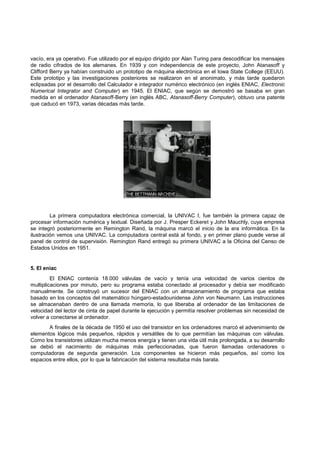 vacío, era ya operativo. Fue utilizado por el equipo dirigido por Alan Turing para descodificar los mensajes
de radio cifrados de los alemanes. En 1939 y con independencia de este proyecto, John Atanasoff y
Clifford Berry ya habían construido un prototipo de máquina electrónica en el Iowa State College (EEUU).
Este prototipo y las investigaciones posteriores se realizaron en el anonimato, y más tarde quedaron
eclipsadas por el desarrollo del Calculador e integrador numérico electrónico (en inglés ENIAC, Electronic
Numerical Integrator and Computer) en 1945. El ENIAC, que según se demostró se basaba en gran
medida en el ordenador Atanasoff-Berry (en inglés ABC, Atanasoff-Berry Computer), obtuvo una patente
que caducó en 1973, varias décadas más tarde.

La primera computadora electrónica comercial, la UNIVAC I, fue también la primera capaz de
procesar información numérica y textual. Diseñada por J. Presper Eckeret y John Mauchly, cuya empresa
se integró posteriormente en Remington Rand, la máquina marcó el inicio de la era informática. En la
ilustración vemos una UNIVAC. La computadora central está al fondo, y en primer plano puede verse al
panel de control de supervisión. Remington Rand entregó su primera UNIVAC a la Oficina del Censo de
Estados Unidos en 1951.

5. El eniac
El ENIAC contenía 18.000 válvulas de vacío y tenía una velocidad de varios cientos de
multiplicaciones por minuto, pero su programa estaba conectado al procesador y debía ser modificado
manualmente. Se construyó un sucesor del ENIAC con un almacenamiento de programa que estaba
basado en los conceptos del matemático húngaro-estadounidense John von Neumann. Las instrucciones
se almacenaban dentro de una llamada memoria, lo que liberaba al ordenador de las limitaciones de
velocidad del lector de cinta de papel durante la ejecución y permitía resolver problemas sin necesidad de
volver a conectarse al ordenador.
A finales de la década de 1950 el uso del transistor en los ordenadores marcó el advenimiento de
elementos lógicos más pequeños, rápidos y versátiles de lo que permitían las máquinas con válvulas.
Como los transistores utilizan mucha menos energía y tienen una vida útil más prolongada, a su desarrollo
se debió el nacimiento de máquinas más perfeccionadas, que fueron llamadas ordenadores o
computadoras de segunda generación. Los componentes se hicieron más pequeños, así como los
espacios entre ellos, por lo que la fabricación del sistema resultaba más barata.

 