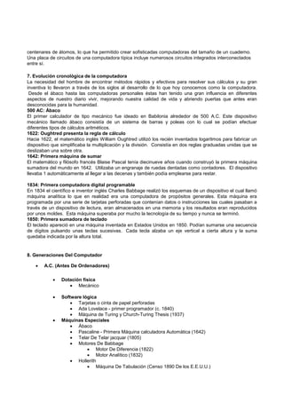 centenares de átomos, lo que ha permitido crear sofisticadas computadoras del tamaño de un cuaderno.
Una placa de circuitos de una computadora típica incluye numerosos circuitos integrados interconectados
entre sí.
7. Evolución cronológica de la computadora
La necesidad del hombre de encontrar métodos rápidos y efectivos para resolver sus cálculos y su gran
inventiva lo llevaron a través de los siglos al desarrollo de lo que hoy conocemos como la computadora.
Desde el ábaco hasta las computadoras personales éstas han tenido una gran influencia en diferentes
aspectos de nuestro diario vivir, mejorando nuestra calidad de vida y abriendo puertas que antes eran
desconocidas para la humanidad.
500 AC: Ábaco
El primer calculador de tipo mecánico fue ideado en Babilonia alrededor de 500 A.C. Este dispositivo
mecánico llamado ábaco consistía de un sistema de barras y poleas con lo cual se podían efectuar
diferentes tipos de cálculos aritméticos.
1622: Oughtred presenta la regla de cálculo
Hacia 1622, el matemático inglés William Oughtred utilizó los recién inventados logaritmos para fabricar un
dispositivo que simplificaba la multiplicación y la división. Consistía en dos reglas graduadas unidas que se
deslizaban una sobre otra.
1642: Primera máquina de sumar
El matemático y filósofo francés Blaise Pascal tenía diecinueve años cuando construyó la primera máquina
sumadora del mundo en 1642. Utilizaba un engranaje de ruedas dentadas como contadores. El dispositivo
llevaba 1 automáticamente al llegar a las decenas y también podía emplearse para restar.
1834: Primera computadora digital programable
En 1834 el científico e inventor inglés Charles Babbage realizó los esquemas de un dispositivo el cual llamó
máquina analítica lo que en realidad era una computadora de propósitos generales. Esta máquina era
programada por una serie de tarjetas perforadas que contenían datos o instrucciones las cuales pasaban a
través de un dispositivo de lectura, eran almacenados en una memoria y los resultados eran reproducidos
por unos moldes. Esta máquina superaba por mucho la tecnología de su tiempo y nunca se terminó.
1850: Primera sumadora de teclado
El teclado apareció en una máquina inventada en Estados Unidos en 1850. Podían sumarse una secuencia
de dígitos pulsando unas teclas sucesivas. Cada tecla alzaba un eje vertical a cierta altura y la suma
quedaba indicada por la altura total.

8. Generaciones Del Computador


A.C. (Antes De Ordenadores)


Dotación física
 Mecánico



Software lógica
 Tarjetas o cinta de papel perforadas
 Ada Lovelace - primer programador (c. 1840)
 Máquina de Turing y Church-Turing Thesis (1937)
Máquinas Especiales
 Ábaco
 Pascaline - Primera Máquina calculadora Automática (1642)
 Telar De Telar jacquar (1805)
 Motores De Babbage
 Motor De Diferencia (1822)
 Motor Analítico (1832)
 Hollerith
 Máquina De Tabulación (Censo 1890 De los E.E.U.U.)



 