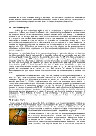 funciones. En el típico ordenador analógico electrónico, las entradas se convierten en tensiones que
pueden sumarse o multiplicarse empleando elementos de circuito de diseño especial. Las respuestas se
generan continuamente para su visualización o para su conversión en otra forma deseada.

15. Ordenadores digitales
Todo lo que hace un ordenador digital se basa en una operación: la capacidad de determinar si un
conmutador, o ‘puerta’, está abierto o cerrado. Es decir, el ordenador puede reconocer sólo dos estados
en cualquiera de sus circuitos microscópicos: abierto o cerrado, alta o baja tensión o, en el caso de
números, 0 o 1. Sin embargo, es la velocidad con la cual el ordenador realiza este acto tan sencillo lo que
lo convierte en una maravilla de la tecnología moderna. Las velocidades del ordenador se miden en
megahercios, o millones de ciclos por segundo. Un ordenador con una velocidad de reloj de 100 MHz,
velocidad bastante representativa de un microordenador o microcomputadora, es capaz de ejecutar 100
millones de operaciones discretas por segundo. Las microcomputadoras de las compañías pueden
ejecutar entre 150 y 200 millones de operaciones por segundo, mientras que las supercomputadoras
utilizadas en aplicaciones de investigación y de defensa alcanzan velocidades de miles de millones de
ciclos por segundo.
La velocidad y la potencia de cálculo de los ordenadores digitales se incrementan aún más por la cantidad
de datos manipulados durante cada ciclo. Si un ordenador verifica sólo un conmutador cada vez, dicho
conmutador puede representar solamente dos comandos o números. Así, ON simbolizaría una operación
o un número, mientras que OFF simbolizará otra u otro. Sin embargo, al verificar grupos de conmutadores
enlazados como una sola unidad, el ordenador aumenta el número de operaciones que puede reconocer
en cada ciclo. Por ejemplo, un ordenador que verifica dos conmutadores cada vez, puede representar
cuatro números (del 0 al 3), o bien ejecutar en cada ciclo una de las cuatro operaciones, una para cada
uno de los siguientes modelos de conmutador: OFF-OFF (0), OFF-ON (1), ON-OFF (2) u ON-ON (3). En
general, los ordenadores de la década de 1970 eran capaces de verificar 8 conmutadores
simultáneamente; es decir, podían verificar ocho dígitos binarios, de ahí el término bit de datos en cada
ciclo.
Un grupo de ocho bits se denomina byte y cada uno contiene 256 configuraciones posibles de ON
y OFF (o 1 y 0). Cada configuración equivale a una instrucción, a una parte de una instrucción o a un
determinado tipo de dato; estos últimos pueden ser un número, un carácter o un símbolo gráfico. Por
ejemplo, la configuración 11010010 puede representar datos binarios, en este caso el número decimal 210
, o bien estar indicando al ordenador que compare los datos almacenados en estos conmutadores con los
datos almacenados en determinada ubicación del chip de memoria. El desarrollo de procesadores
capaces de manejar simultáneamente 16, 32 y 64 bits de datos ha permitido incrementar la velocidad de
los ordenadores. La colección completa de configuraciones reconocibles, es decir, la lista total de
operaciones que una computadora es capaz de procesar, se denomina conjunto, o repertorio, de
instrucciones. Ambos factores, el número de bits simultáneos y el tamaño de los conjuntos de
instrucciones, continúa incrementándose a medida que avanza el desarrollo de los ordenadores digitales
modernos.
16. Evolución futura
Una tendencia constante en el desarrollo de los ordenadores es la microminiaturización, iniciativa que
tiende a comprimir más elementos de circuitos en un espacio de chip cada vez más pequeño. Además, los
investigadores intentan agilizar el funcionamiento de los circuitos mediante el uso de la
superconductividad, un fenómeno de disminución de la resistencia eléctrica que
se observa cuando se enfrían los objetos a temperaturas muy bajas.
Las redes informáticas se han vuelto cada vez más importantes en el desarrollo
de la tecnología de computadoras. Las redes son grupos de computadoras
interconectados mediante sistemas de comunicación. La red pública Internet es
un ejemplo de red informática planetaria. Las redes permiten que las
computadoras conectadas intercambien rápidamente información y, en algunos
casos, compartan una carga de trabajo, con lo que muchas computadoras

 