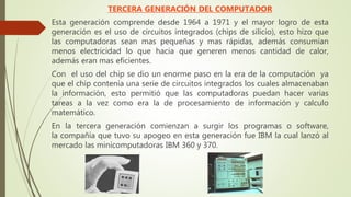 TERCERA GENERACIÓN DEL COMPUTADOR
Esta generación comprende desde 1964 a 1971 y el mayor logro de esta
generación es el uso de circuitos integrados (chips de silicio), esto hizo que
las computadoras sean mas pequeñas y mas rápidas, además consumían
menos electricidad lo que hacia que generen menos cantidad de calor,
además eran mas eficientes.
Con el uso del chip se dio un enorme paso en la era de la computación ya
que el chip contenía una serie de circuitos integrados los cuales almacenaban
la información, esto permitió que las computadoras puedan hacer varias
tareas a la vez como era la de procesamiento de información y calculo
matemático.
En la tercera generación comienzan a surgir los programas o software,
la compañía que tuvo su apogeo en esta generación fue IBM la cual lanzó al
mercado las minicomputadoras IBM 360 y 370.
 