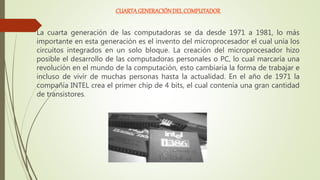 CUARTA GENERACIÓNDEL COMPUTADOR
La cuarta generación de las computadoras se da desde 1971 a 1981, lo más
importante en esta generación es el invento del microprocesador el cual unía los
circuitos integrados en un solo bloque. La creación del microprocesador hizo
posible el desarrollo de las computadoras personales o PC, lo cual marcaría una
revolución en el mundo de la computación, esto cambiaría la forma de trabajar e
incluso de vivir de muchas personas hasta la actualidad. En el año de 1971 la
compañía INTEL crea el primer chip de 4 bits, el cual contenía una gran cantidad
de transistores.
 