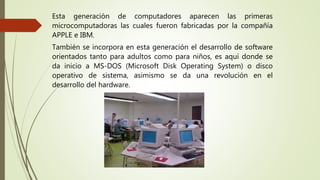 Esta generación de computadores aparecen las primeras
microcomputadoras las cuales fueron fabricadas por la compañía
APPLE e IBM.
También se incorpora en esta generación el desarrollo de software
orientados tanto para adultos como para niños, es aquí donde se
da inicio a MS-DOS (Microsoft Disk Operating System) o disco
operativo de sistema, asimismo se da una revolución en el
desarrollo del hardware.
 