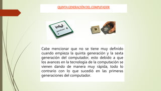 QUINTA GENERACIÓNDEL COMPUTADOR
Cabe mencionar que no se tiene muy definido
cuando empieza la quinta generación y la sexta
generación del computador, esto debido a que
los avances en la tecnología de la computación se
vienen dando de manera muy rápida, todo lo
contrario con lo que sucedió en las primeras
generaciones del computador.
 