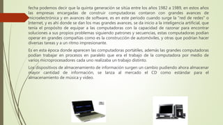 fecha podemos decir que la quinta generación se sitúa entre los años 1982 a 1989, en estos años
las empresas encargadas de construir computadoras contaron con grandes avances de
microelectrónica y en avances de software, es en este periodo cuando surge la "red de redes" o
Internet, y es ahí donde se dan los mas grandes avances, se da inicio a la inteligencia artificial, que
tenia el propósito de equipar a las computadoras con la capacidad de razonar para encontrar
soluciones a sus propios problemas siguiendo patrones y secuencias, estas computadoras podían
operar en grandes compañías como es la construcción de automóviles, y otras que podrían hacer
diversas tareas y a un ritmo impresionante.
Es en esta época donde aparecen las computadoras portátiles, además las grandes computadoras
podían trabajar en procesos en paralelo que era el trabajo de la computadora por medio de
varios microprocesadores cada uno realizaba un trabajo distinto.
Los dispositivos de almacenamiento de información surgen un cambio pudiendo ahora almacenar
mayor cantidad de información, se lanza al mercado el CD como estándar para el
almacenamiento de música y vídeo.
 