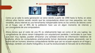  SEXTA GENERACIÓNDEL COMPUTADOR
Como ya se sabe la sexta generación se viene dando a partir de 1990 hasta la fecha, en estos
últimos años hemos venido viendo que las computadoras ahora son mas pequeñas, son mas
versátiles, ahora internet es una herramienta indispensable tanto en los centros de labores como
en el hogar, casi el 90% de la población hace uso en algún momento de internet, y
por consiguiente de una computadora.
Ahora vemos que el costo de una PC es relativamente bajo así como el de una Laptop, las
computadoras de ahora vienen trabajando con arquitecturas paralelas / vectoriales lo que hace
que sean muy rápidas, pueden almacenar una cantidad enorme de información hablamos de
terabytes, ahora las computadoras prácticamente toman decisiones propias alcanzando casi la
misma del ser humano, tenemos computadoras táctiles que casi no ocupan espacio en el hogar y
el trabajo, también con diseño holográfico, lo cual ha revolucionado el mercado de la informática.
 
