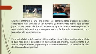Estamos entrando a una era donde las computadoras pueden desarrollar
capacidades casi similares al ser humano, ya hemos visto robots que pueden
jugar un encuentro de futbol, esperamos que el avance tecnológico en el
mundo de la informática y la computación nos facilite más las cosas así como
hasta ahora lo viene haciendo.
En la actualidad la informática utiliza satélites, fibra óptica, inteligencia artificial
lo cual hace que el desarrollo en este campo sea enorme, estamos frente a un
avance sin precedentes, y pensar que todo esto comenzó con una simple tabla
de Abaco en la antigüedad
 