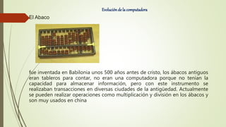 Evolución de la computadora
El Abaco
fue inventada en Babilonia unos 500 años antes de cristo, los ábacos antiguos
eran tableros para contar, no eran una computadora porque no tenían la
capacidad para almacenar información, pero con este instrumento se
realizaban transacciones en diversas ciudades de la antigüedad. Actualmente
se pueden realizar operaciones como multiplicación y división en los ábacos y
son muy usados en china
 