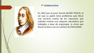  Calculadorade Pascal
En 1642 por el joven francés BLAISE PASCAL al
ver que su padre tenia problemas para llevar
una correcta cuenta de los impuestos que
cobraba inventa una maquina calculadora que
trabajaba a base de engranajes, la mima que
Pascal la llamo con en nombre de PASCALINA.
 