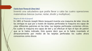 CharlesXavierThomasde Colmar (1820)-
Inventó una calculadora que podía llevar a cabo las cuatro operaciones
matemáticas básicas (sumar, restar, dividir y multiplicar).
Maquina de telar de Jacquard
En 1801 el francés Joseph Marie Jacquard inventa una maquina de telar. Una de
las ventajas es que por a través de tarjetas perforadas la maquina era capaz de
crear diferentes patrones en las telas. Las tarjetas perforadas contenían oficios,
los cuales la maquina era capaz de leer y así efectuar el tipo el tipo de patrón
que se le había indicado. Esto quiere decir que se le había inventado el
almacenamiento por medio de las tarjetas perforadas los cuales ahora
conocemos como discos
 