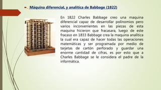  Máquina diferenciaL y analítica de Babbage (1822)
En 1822 Charles Babbage creo una maquina
diferencial capaz de desarrollar polinomios pero
varios inconvenientes en las piezas de esta
maquina hicieron que fracasara, luego de este
fracaso en 1833 Babbage crea la maquina analítica
la cual era capaz de hacer todas las operaciones
matemáticas y ser programada por medio de
tarjetas de cartón perforado y guardar una
enorme cantidad de cifras, es por esto que a
Charles Babbage se le considera el padre de la
informática.
 