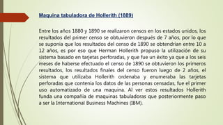 Maquina tabuladora de Hollerith (1889)
Entre los años 1880 y 1890 se realizaron censos en los estados unidos, los
resultados del primer censo se obtuvieron después de 7 años, por lo que
se suponía que los resultados del censo de 1890 se obtendrían entre 10 a
12 años, es por eso que Herman Hollerith propuso la utilización de su
sistema basado en tarjetas perforadas, y que fue un éxito ya que a los seis
meses de haberse efectuado el censo de 1890 se obtuvieron los primeros
resultados, los resultados finales del censo fueron luego de 2 años, el
sistema que utilizaba Hollerith ordenaba y enumeraba las tarjetas
perforadas que contenía los datos de las personas censadas, fue el primer
uso automatizado de una maquina. Al ver estos resultados Hollerith
funda una compañía de maquinas tabuladoras que posteriormente paso
a ser la International Business Machines (IBM).
 