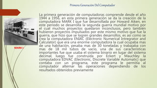 Primera Generación Del Computador
La primera generación de computadoras comprende desde el año
1944 a 1956, en esta primera generación se da la creación de la
computadora MARK I que fue desarrollada por Howard Aiken, en
este periodo se desarrolla la segunda guerra mundial motivo por
el cual muchos proyectos quedaron inconclusos, pero también
hubieron proyectos impulsados por este mismo motivo que fue la
guerra, que hizo que se logren grandes desarrollos, es así como se
crea la computadora ENIAC (Electronic Numerical Intregrator and
Calculator) que era una enorme computadora la cual ocupaba mas
de una habitación, pesaba mas de 30 toneladas y trabajaba con
mas de 18 mil tubos de vacío, una de sus características
importantes fue que usaba el sistema binario en lugar del sistema
decimal, luego fue construida por Eckert y Mauchley la
computadora EDVAC (Electronic, Discrete Variable Automatic) que
contaba con un programa, este programa le permitía al
computador alternar las operaciones dependiendo de los
resultados obtenidos previamente
MARK I
 