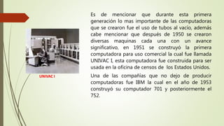 UNIVAC I
Es de mencionar que durante esta primera
generación lo mas importante de las computadoras
que se crearon fue el uso de tubos al vacío, además
cabe mencionar que después de 1950 se crearon
diversas maquinas cada una con un avance
significativo, en 1951 se construyó la primera
computadora para uso comercial la cual fue llamada
UNIVAC I, esta computadora fue construida para ser
usada en la oficina de censos de los Estados Unidos.
Una de las compañías que no dejo de producir
computadoras fue IBM la cual en el año de 1953
construyó su computador 701 y posteriormente el
752.
 