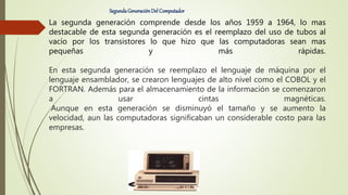 La segunda generación comprende desde los años 1959 a 1964, lo mas
destacable de esta segunda generación es el reemplazo del uso de tubos al
vacío por los transistores lo que hizo que las computadoras sean mas
pequeñas y más rápidas.
En esta segunda generación se reemplazo el lenguaje de máquina por el
lenguaje ensamblador, se crearon lenguajes de alto nivel como el COBOL y el
FORTRAN. Además para el almacenamiento de la información se comenzaron
a usar cintas magnéticas.
Aunque en esta generación se disminuyó el tamaño y se aumento la
velocidad, aun las computadoras significaban un considerable costo para las
empresas.
SegundaGeneraciónDel Computador
 