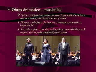 Obras dramático – musicales: Ópera – composición dramática cuya representación se hace  con total acompañamiento musical y canto Opereta – subgénero de la ópera, con menos extensión e importancia Zarzuela – género peculiar de España y caracterizado por el empleo alternado de la recitación y el canto 