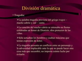 División dramática Tragedia: La palabra tragedia proviene del griego  tragos  – macho cabrío y  ode  – canto. La canción del macho cabrío se entonaba en fiestas celebradas en honor de Dionisio, dios protector de las viñas. Sólo actuaban los hombres y usaban máscaras que tenían expresión de dolor. La tragedia presenta un conflicto entre un personaje y la adversidad implacable ante la que no puede hacer otra cosa más que sucumbir, no importa cuánto luche por evitarlo. 