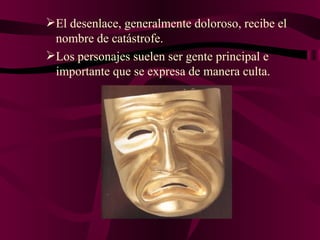 El desenlace, generalmente doloroso, recibe el nombre de catástrofe. Los personajes suelen ser gente principal e importante que se expresa de manera culta. 