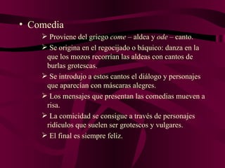 Comedia Proviene del griego  come  – aldea y  ode  – canto. Se origina en el regocijado o báquico: danza en la que los mozos recorrían las aldeas con cantos de burlas grotescas. Se introdujo a estos cantos el diálogo y personajes que aparecían con máscaras alegres. Los mensajes que presentan las comedias mueven a risa. La comicidad se consigue a través de personajes ridículos que suelen ser grotescos y vulgares. El final es siempre feliz. 