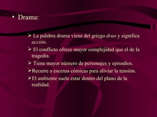 Drama: La palabra drama viene del griego  drao  y significa  acción . El conflicto ofrece mayor complejidad que el de la tragedia. Tiene mayor número de personajes y episodios. Recurre a escenas cómicas para aliviar la tensión. El ambiente suele estar dentro del plano de la realidad. 
