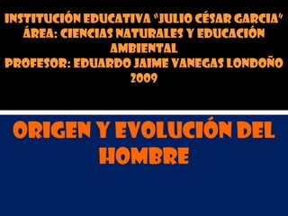 INSTITUCIÓN EDUCATIVA “JULIO CÉSAR GARCIA”
ÁREA: CIENCIAS NATURALES Y EDUCACIÓN
AMBIENTAL
PROFESOR: EDUARDO JAIME VANEGAS LONDOÑO
2009
ORIGEN Y EVOLUCIÓN DEL
HOMBRE
 