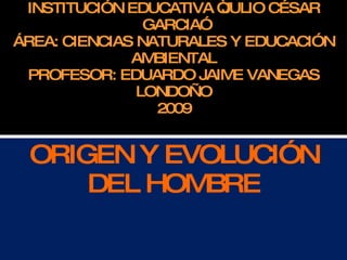 INSTITUCIÓN EDUCATIVA “JULIO CÉSAR GARCIA” ÁREA: CIENCIAS NATURALES Y EDUCACIÓN AMBIENTAL PROFESOR: EDUARDO JAIME VANEGAS LONDOÑO 2009 ORIGEN Y EVOLUCIÓN DEL HOMBRE 