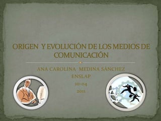 ANA CAROLINA  MEDINA SÁNCHEZ ENSLAP 10-04 2011 ORIGEN  Y EVOLUCIÓN DE LOS MEDIOS DE COMUNICACIÓN 