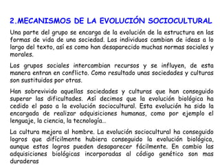 2.MECANISMOS DE LA EVOLUCIÓN SOCIOCULTURAL Una parte del grupo se encarga de la evolución de la estructura en las formas de vida de una sociedad. Los individuos cambian de ideas a lo largo del texto, así es como han desaparecido muchas normas sociales y morales. Los grupos sociales intercambian recursos y se influyen, de esta manera entran en conflicto. Como resultado unas sociedades y culturas son sustituidos por otras. Han sobrevivido aquellas sociedades y culturas que han conseguido superar las dificultades. Así decimos que la evolución biológica ha cedido el paso a la evolución sociocultural. Esta evolución ha sido la encargada de realizar adquisiciones humanas, como por ejemplo el lenguaje, la ciencia, la tecnología… La cultura mejora al hombre. La evolución sociocultural ha conseguido logros que difícilmente hubiera conseguido la evolución biológica, aunque estos logros pueden desaparecer fácilmente. En cambio las adquisiciones biológicas incorporadas al código genético son mas duraderas 