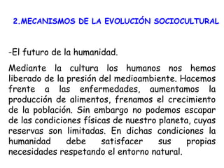 2.MECANISMOS DE LA EVOLUCIÓN SOCIOCULTURAL -El futuro de la humanidad. Mediante la cultura los humanos nos hemos liberado de la presión del medioambiente. Hacemos frente a las enfermedades, aumentamos la producción de alimentos, frenamos el crecimiento de la población. Sin embargo no podemos escapar de las condiciones físicas de nuestro planeta, cuyas reservas son limitadas. En dichas condiciones la humanidad debe satisfacer sus propias necesidades respetando el entorno natural. 