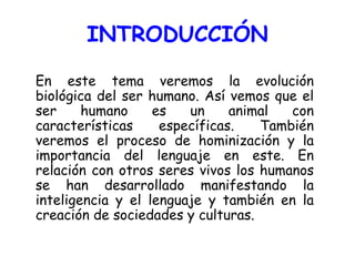 INTRODUCCIÓN En este tema veremos la evolución biológica del ser humano. Así vemos que el ser humano es un animal con características específicas. También veremos el proceso de hominización y la importancia del lenguaje en este. En relación con otros seres vivos los humanos se han desarrollado manifestando la inteligencia y el lenguaje y también en la creación de sociedades y culturas. 