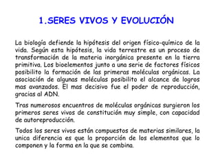 1.SERES VIVOS Y EVOLUCIÓN La biología defiende la hipótesis del origen físico-químico de la vida. Según esta hipótesis, la vida terrestre es un proceso de transformación de la materia inorgánica presente en la tierra primitiva. Los bioelementos junto a una serie de factores físicos posibilito la formación de las primeras moléculas orgánicas. La asociación de algunas moléculas posibilito el alcance de logros mas avanzados. El mas decisivo fue el poder de reproducción, gracias al ADN. Tras numerosos encuentros de moléculas orgánicas surgieron los primeros seres vivos de constitución muy simple, con capacidad de autoreproducción.  Todos los seres vivos están compuestos de materias similares, la unica diferencia es que la proporción de los elementos que lo componen y la forma en la que se combina . 