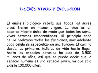 1-SERES VIVOS Y EVOLUCIÓN El análisis biológico rebela que todos los seres vivos tienen un mismo origen. La vida es un acontecimiento único de modo que todos los seres vivos estamos emparentados. Al principio cada celula realizaba todas las funciones, mas adelante cada celula se especializo en una función. El camino desde los primeros indicios de vida hasta llegar hasta las especies actuales ha sido de 3.500 millones de años, asi que se puede decir que la especie humana es una especie joven, ya que solo existe 100.000 años. 