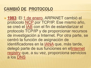 CAMBIÓ DE PROTOCOLO
 1983: El 1 de enero, ARPANET cambió el
protocolo NCP por TCP/IP. Ese mismo año,
se creó el IAB con e...
