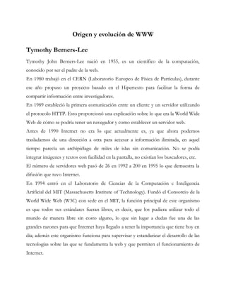 Origen y evolución de WWW
Tymothy Berners-Lee
Tymothy John Berners-Lee nació en 1955, es un científico de la computación,
conocido por ser el padre de la web.
En 1980 trabajó en el CERN (Laboratorio Europeo de Física de Partículas), durante
ese año propuso un proyecto basado en el Hipertexto para facilitar la forma de
compartir información entre investigadores.
En 1989 estableció la primera comunicación entre un cliente y un servidor utilizando
el protocolo HTTP. Esto proporcionó una explicación sobre lo que era la World Wide
Web de cómo se podría tener un navegador y como establecer un servidor web.
Antes de 1990 Internet no era lo que actualmente es, ya que ahora podemos
trasladarnos de una dirección a otra para accesar a información ilimitada, en aquel
tiempo parecía un archipiélago de miles de islas sin comunicación. No se podía
integrar imágenes y textos con facilidad en la pantalla, no existían los buscadores, etc.
El número de servidores web pasó de 26 en 1992 a 200 en 1995 lo que demuestra la
difusión que tuvo Internet.
En 1994 entró en el Laboratorio de Ciencias de la Computación e Inteligencia
Artificial del MIT (Massachusetts Institute of Technology). Fundó el Consorcio de la
World Wide Web (W3C) con sede en el MIT, la función principal de este organismo
es que todos sus estándares fueran libres, es decir, que los pudiera utilizar todo el
mundo de manera libre sin costo alguno, lo que sin lugar a dudas fue una de las
grandes razones para que Internet haya llegado a tener la importancia que tiene hoy en
día; además este organismo funciona para supervisar y estandarizar el desarrollo de las
tecnologías sobre las que se fundamenta la web y que permiten el funcionamiento de
Internet.
 