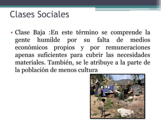 Clases Sociales
• Clase Baja :En este término se comprende la
gente humilde por su falta de medios
económicos propios y por remuneraciones
apenas suficientes para cubrir las necesidades
materiales. También, se le atribuye a la parte de
la población de menos cultura
 