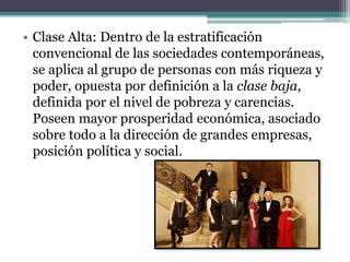 • Clase Alta: Dentro de la estratificación
convencional de las sociedades contemporáneas,
se aplica al grupo de personas con más riqueza y
poder, opuesta por definición a la clase baja,
definida por el nivel de pobreza y carencias.
Poseen mayor prosperidad económica, asociado
sobre todo a la dirección de grandes empresas,
posición política y social.
 