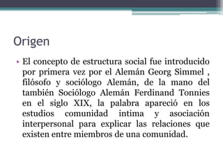Origen
• El concepto de estructura social fue introducido
por primera vez por el Alemán Georg Simmel ,
filósofo y sociólogo Alemán, de la mano del
también Sociólogo Alemán Ferdinand Tonnies
en el siglo XIX, la palabra apareció en los
estudios comunidad intima y asociación
interpersonal para explicar las relaciones que
existen entre miembros de una comunidad.
 
