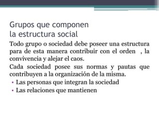 Grupos que componen
la estructura social
Todo grupo o sociedad debe poseer una estructura
para de esta manera contribuir con el orden , la
convivencia y alejar el caos.
Cada sociedad posee sus normas y pautas que
contribuyen a la organización de la misma.
• Las personas que integran la sociedad
• Las relaciones que mantienen
 