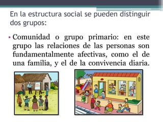 En la estructura social se pueden distinguir
dos grupos:
• Comunidad o grupo primario: en este
grupo las relaciones de las personas son
fundamentalmente afectivas, como el de
una familia, y el de la convivencia diaria.
 