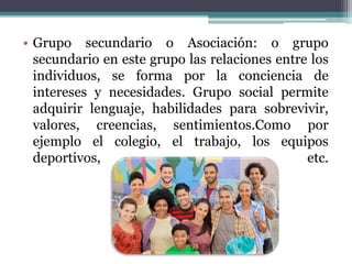 • Grupo secundario o Asociación: o grupo
secundario en este grupo las relaciones entre los
individuos, se forma por la conciencia de
intereses y necesidades. Grupo social permite
adquirir lenguaje, habilidades para sobrevivir,
valores, creencias, sentimientos.Como por
ejemplo el colegio, el trabajo, los equipos
deportivos, etc.
 